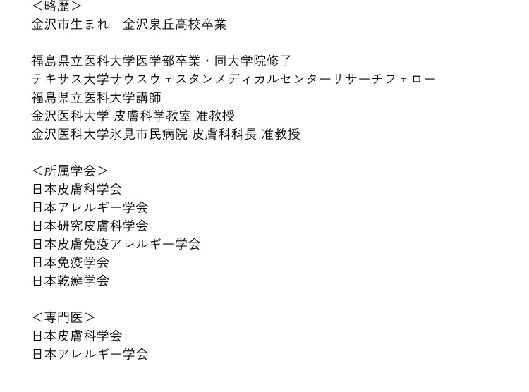 ＜略歴＞金沢市生まれ　金沢泉丘高校卒業｜福島県立医科大学医学部卒業・同大学院修了｜テキサス大学サウスウェスタンメディカルセンターリサーチフェロー｜福島県立医科大学講師｜金沢医科大学 皮膚科学教室 准教授｜金沢医科大学氷見市民病院 皮膚科科長 准教授 ＜所属学会＞日本皮膚科学会｜日本アレルギー学会｜日本研究皮膚科学会｜日本皮膚免疫アレルギー学会｜日本免疫学会｜日本乾癬学会 ＜専門医＞日本皮膚科学会｜日本アレルギー学会